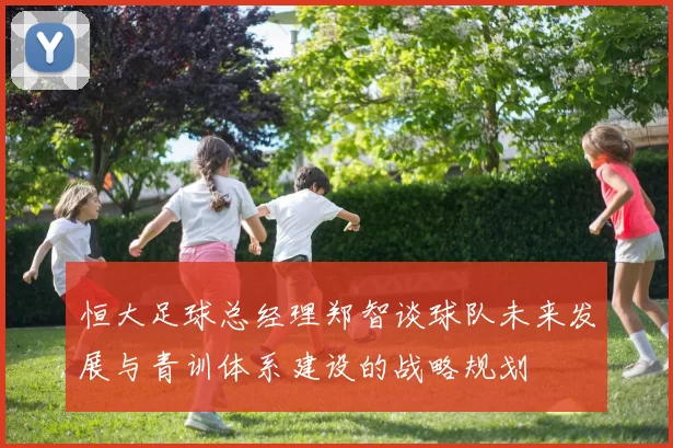 恒大足球总经理郑智谈球队未来发展与青训体系建设的战略规划