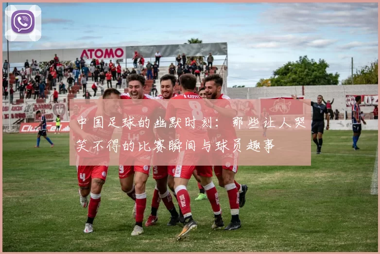 中国足球的幽默时刻：那些让人哭笑不得的比赛瞬间与球员趣事