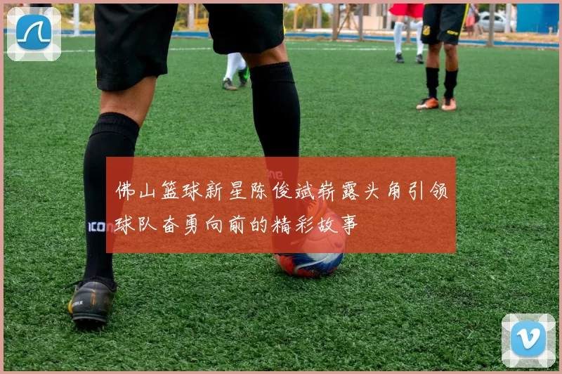 佛山篮球新星陈俊斌崭露头角引领球队奋勇向前的精彩故事